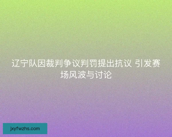 辽宁队因裁判争议判罚提出抗议 引发赛场风波与讨论