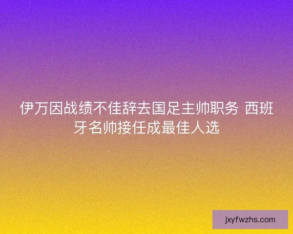伊万因战绩不佳辞去国足主帅职务 西班牙名帅接任成最佳人选