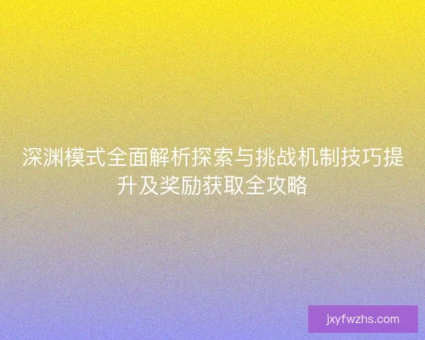 深渊模式全面解析探索与挑战机制技巧提升及奖励获取全攻略