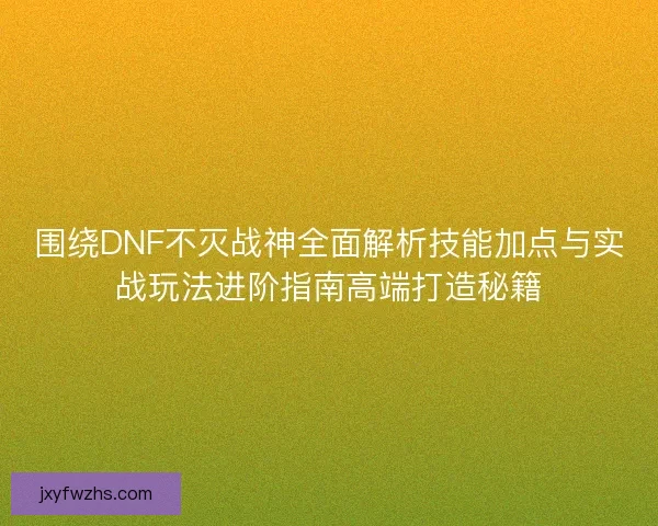 围绕DNF不灭战神全面解析技能加点与实战玩法进阶指南高端打造秘籍