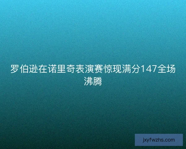 罗伯逊在诺里奇表演赛惊现满分147全场沸腾