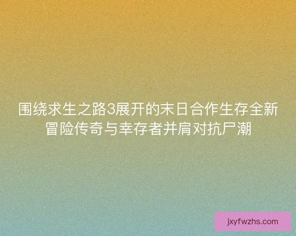 围绕求生之路3展开的末日合作生存全新冒险传奇与幸存者并肩对抗尸潮