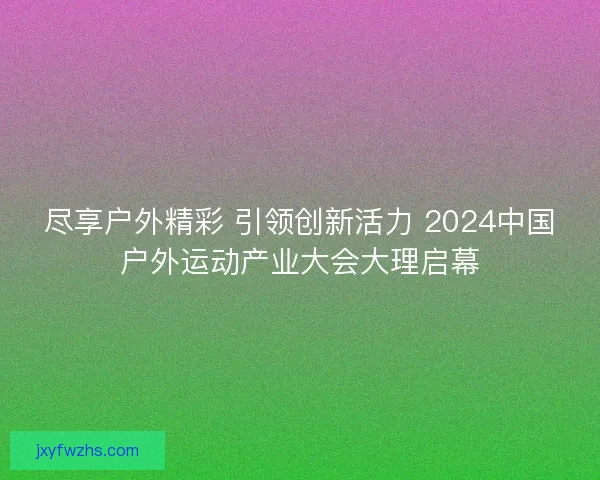 尽享户外精彩 引领创新活力 2024中国户外运动产业大会大理启幕