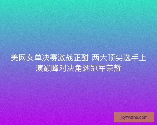 美网女单决赛激战正酣 两大顶尖选手上演巅峰对决角逐冠军荣耀