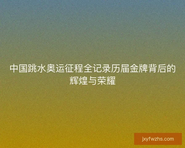中国跳水奥运征程全记录历届金牌背后的辉煌与荣耀