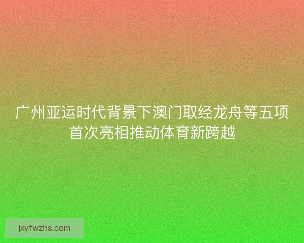 广州亚运时代背景下澳门取经龙舟等五项首次亮相推动体育新跨越