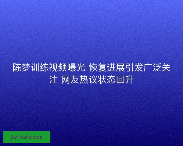 陈梦训练视频曝光 恢复进展引发广泛关注 网友热议状态回升