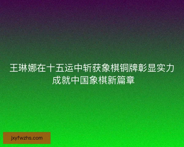 王琳娜在十五运中斩获象棋铜牌彰显实力 成就中国象棋新篇章