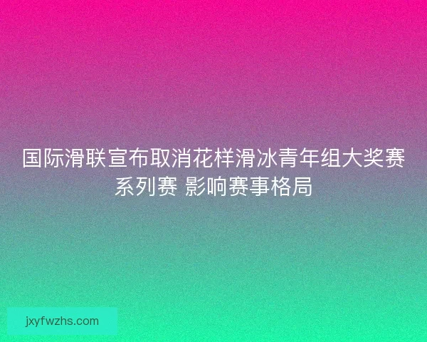国际滑联宣布取消花样滑冰青年组大奖赛系列赛 影响赛事格局