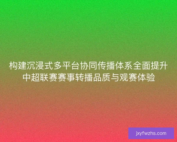 构建沉浸式多平台协同传播体系全面提升中超联赛赛事转播品质与观赛体验
