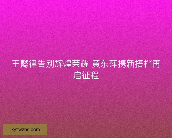 王懿律告别辉煌荣耀 黄东萍携新搭档再启征程 王懿律告别辉煌荣耀 黄东萍携新搭档再启征程