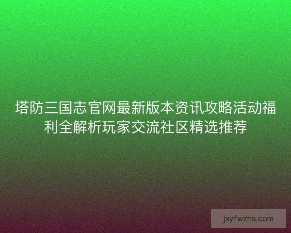 塔防三国志官网最新版本资讯攻略活动福利全解析玩家交流社区精选推荐